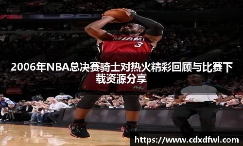 2006年NBA总决赛骑士对热火精彩回顾与比赛下载资源分享