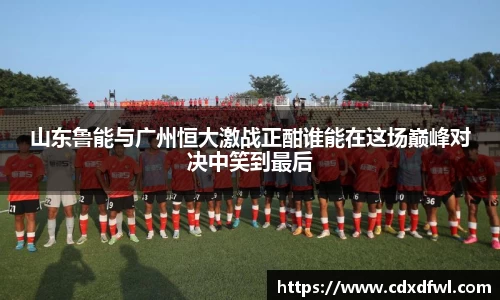 山东鲁能与广州恒大激战正酣谁能在这场巅峰对决中笑到最后