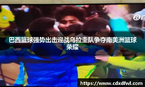 巴西篮球强势出击迎战乌拉圭队争夺南美洲篮球荣耀